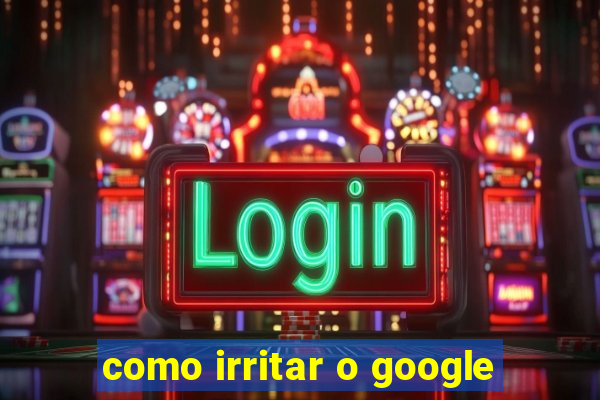 como irritar o google